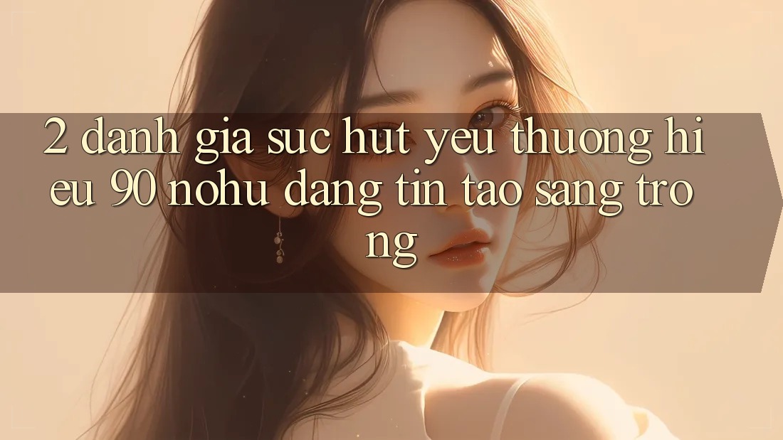 2. Đánh giá sức hút yêu thương hiệu 90 nohu: Đáng tin tạo sang trọng