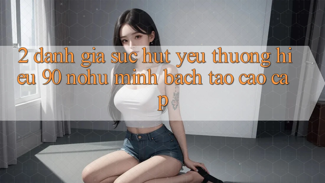 2. Đánh giá sức hút yêu thương hiệu 90 nohu: Minh bạch tạo cao cấp