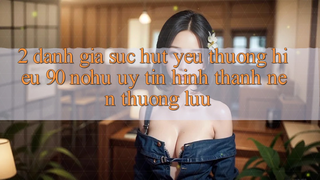 2. Đánh giá sức hút yêu thương hiệu 90 nohu: Uy tín hình thành nên thượng lưu