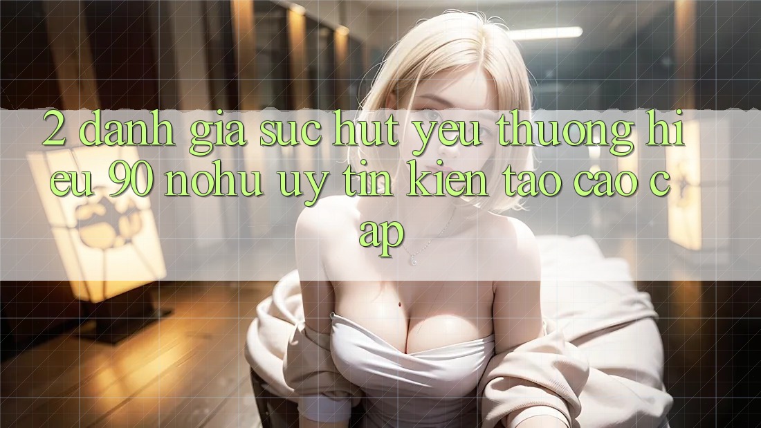 2. Đánh giá sức hút yêu thương hiệu 90 nohu: Uy tín kiến tạo cao cấp
