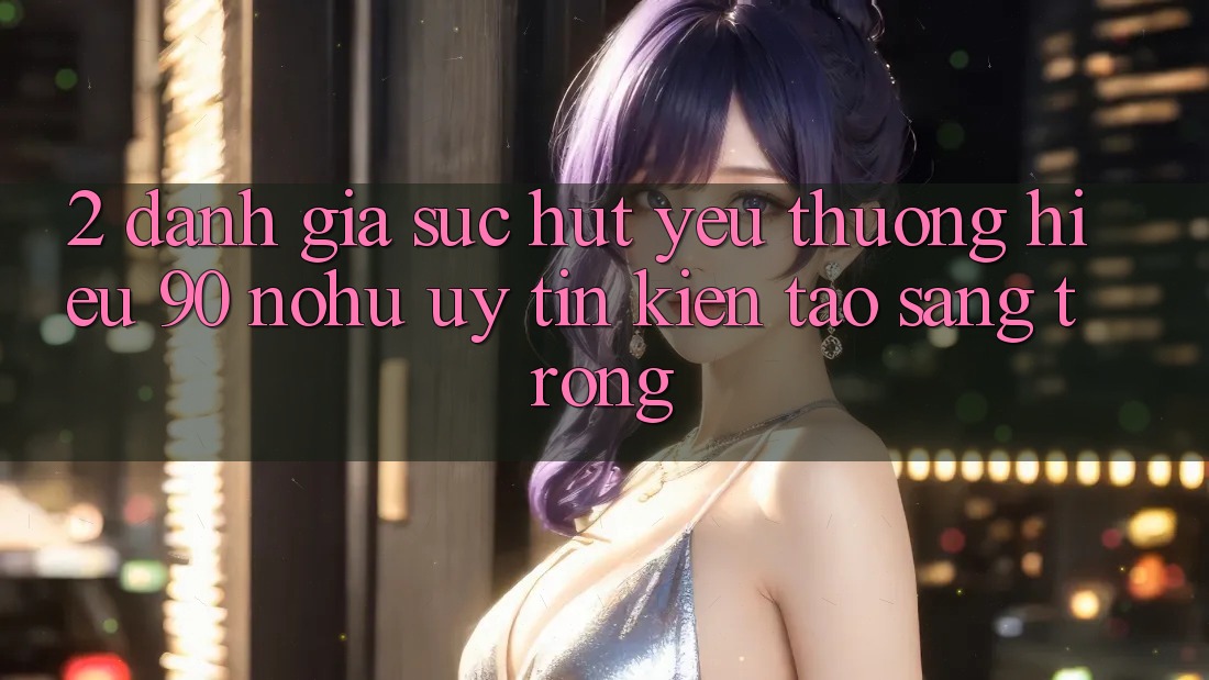 2. Đánh giá sức hút yêu thương hiệu 90 nohu: Uy tín kiến tạo sang trọng