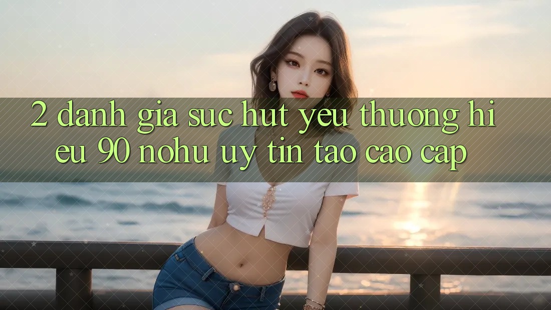 2. Đánh giá sức hút yêu thương hiệu 90 nohu: Uy tín tạo cao cấp