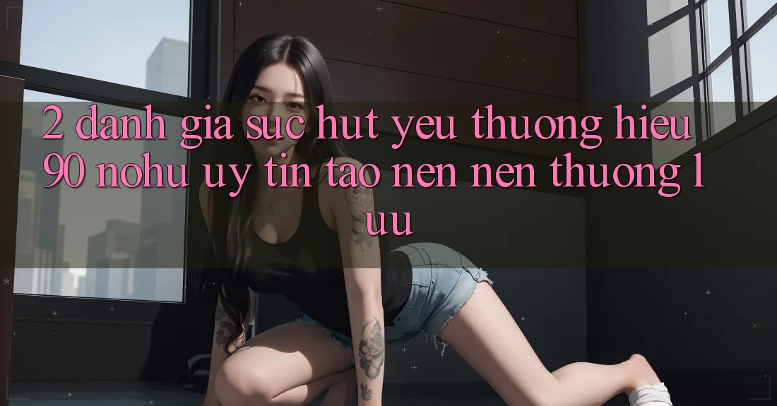 2. Đánh giá sức hút yêu thương hiệu 90 nohu: Uy tín tạo nên nên thượng lưu