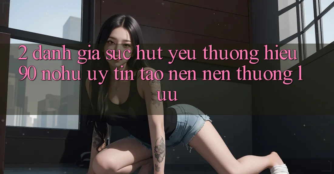 2. Đánh giá sức hút yêu thương hiệu 90 nohu: Uy tín tạo nên nên thượng lưu