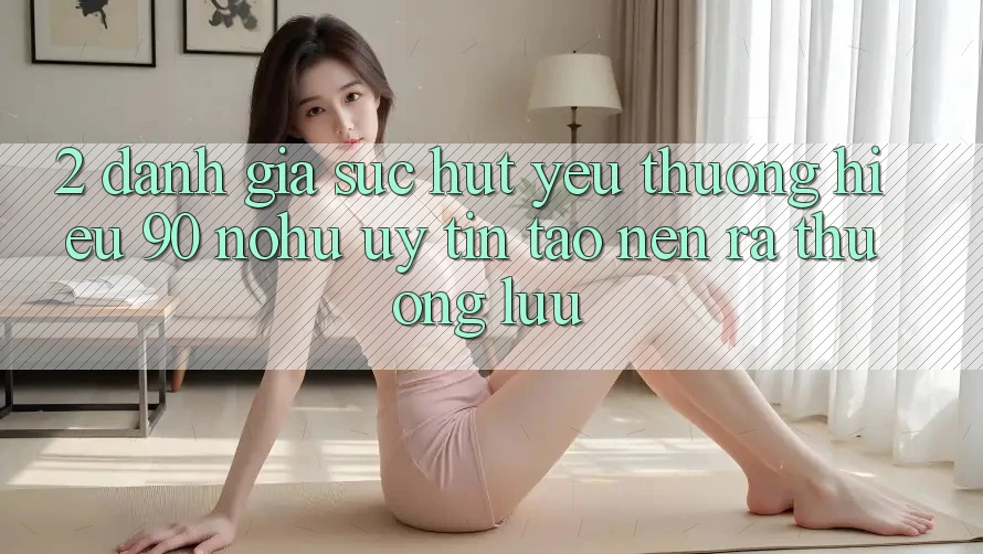 2. Đánh giá sức hút yêu thương hiệu 90 nohu: Uy tín tạo nên ra thượng lưu
