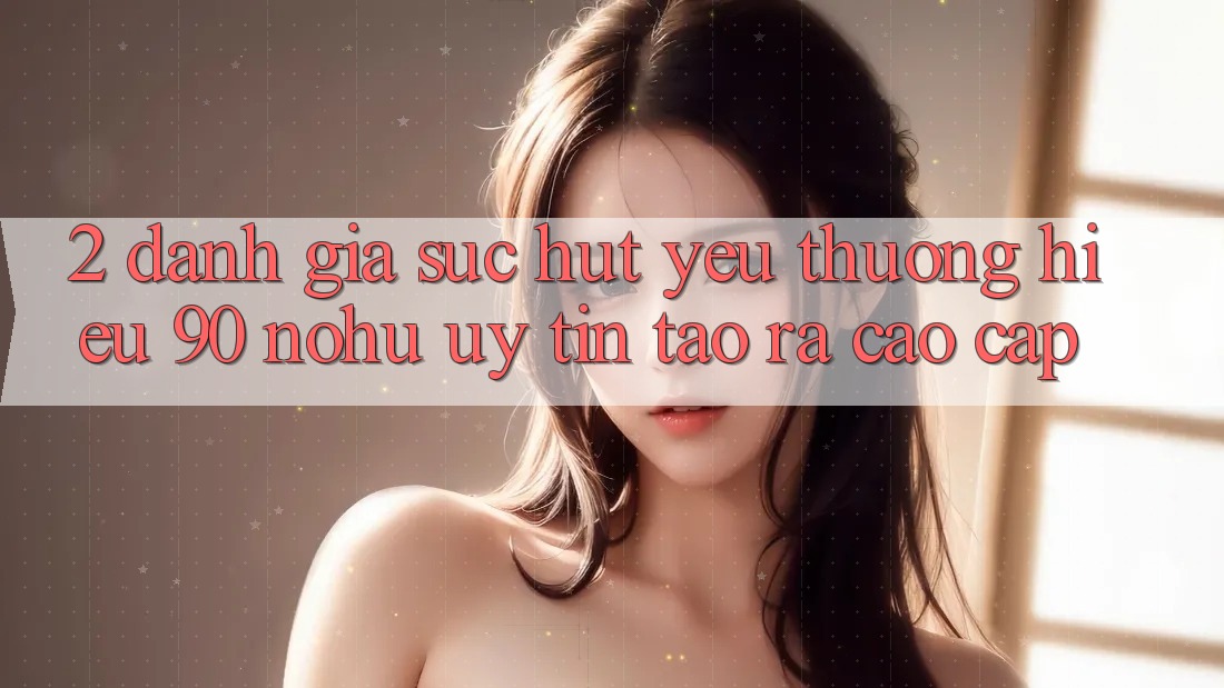 2. Đánh giá sức hút yêu thương hiệu 90 nohu: Uy tín tạo ra cao cấp