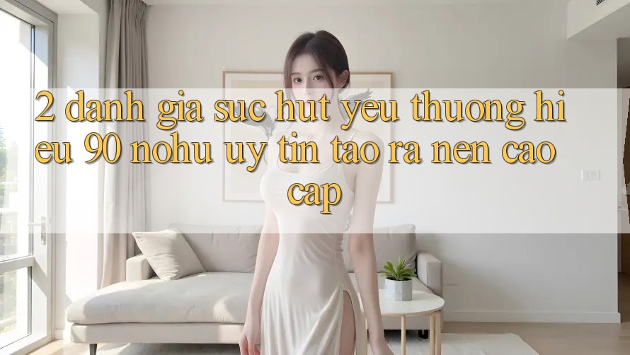 2. Đánh giá sức hút yêu thương hiệu 90 nohu: Uy tín tạo ra nên cao cấp