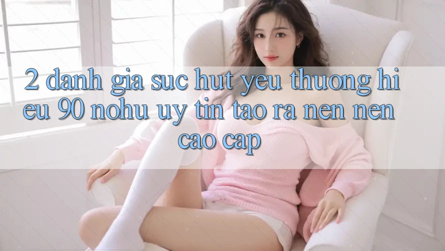 2. Đánh giá sức hút yêu thương hiệu 90 nohu: Uy tín tạo ra nên nên cao cấp