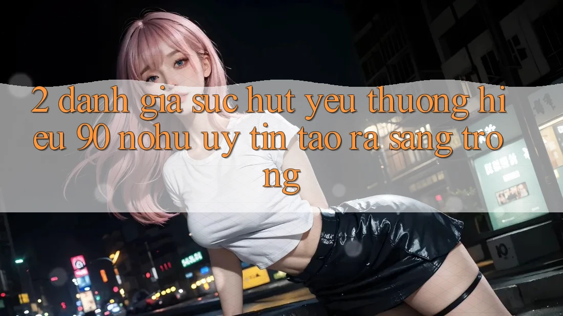 2. Đánh giá sức hút yêu thương hiệu 90 nohu: Uy tín tạo ra sang trọng