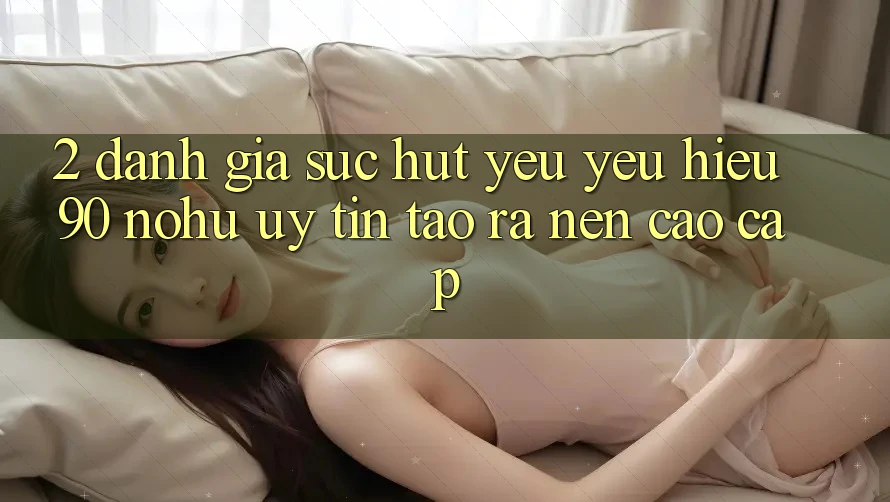 2. Đánh giá sức hút yêu yêu hiệu 90 nohu: Uy tín tạo ra nên cao cấp