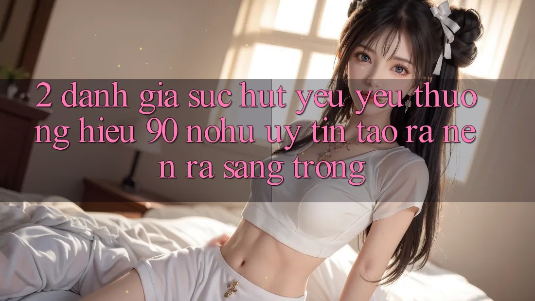 2. Đánh giá sức hút yêu yêu thương hiệu 90 nohu: Uy tín tạo ra nên ra sang trọng