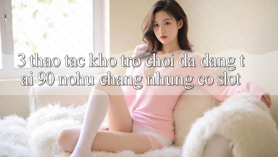 3. Thao tác kho trò chơi đa dạng tại 90 nohu: Chẳng những có Slot