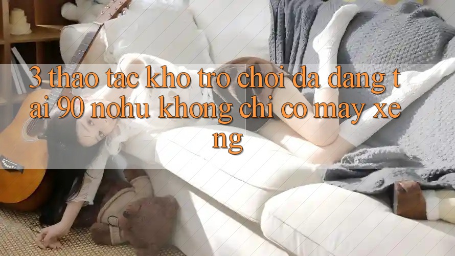 3. Thao tác kho trò chơi đa dạng tại 90 nohu: Không chỉ có Máy xèng