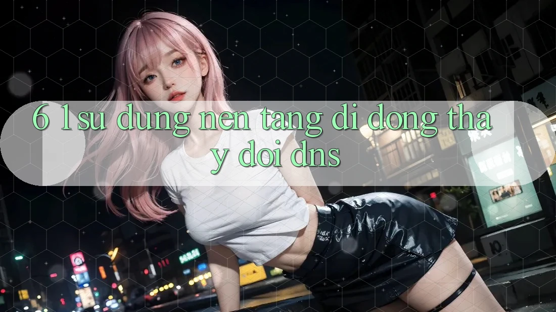 6. 1. Sử dụng nền tảng di động thay đổi DNS