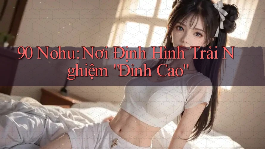 90 Nohu: Nơi Định Hình Trải Nghiệm “Đỉnh Cao”