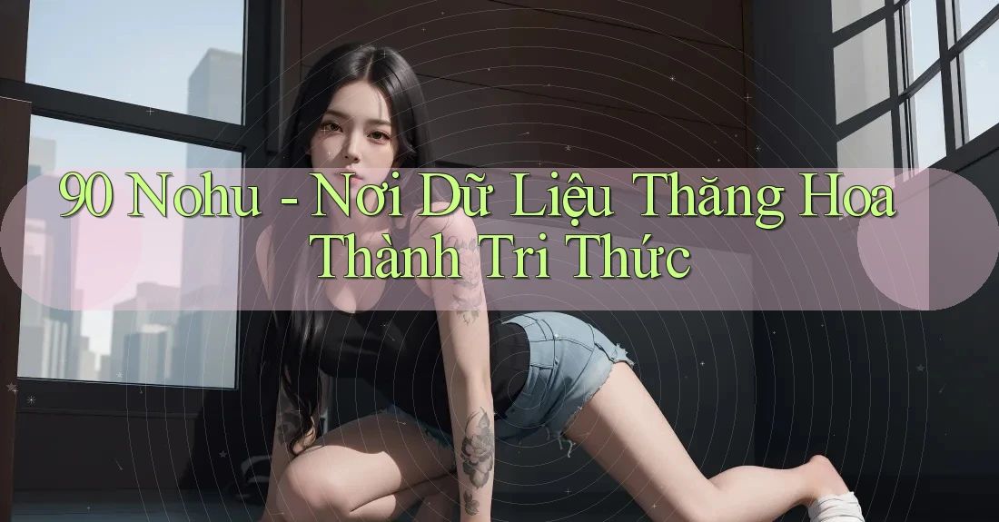 90 Nohu - Nơi Dữ Liệu Thăng Hoa Thành Tri Thức