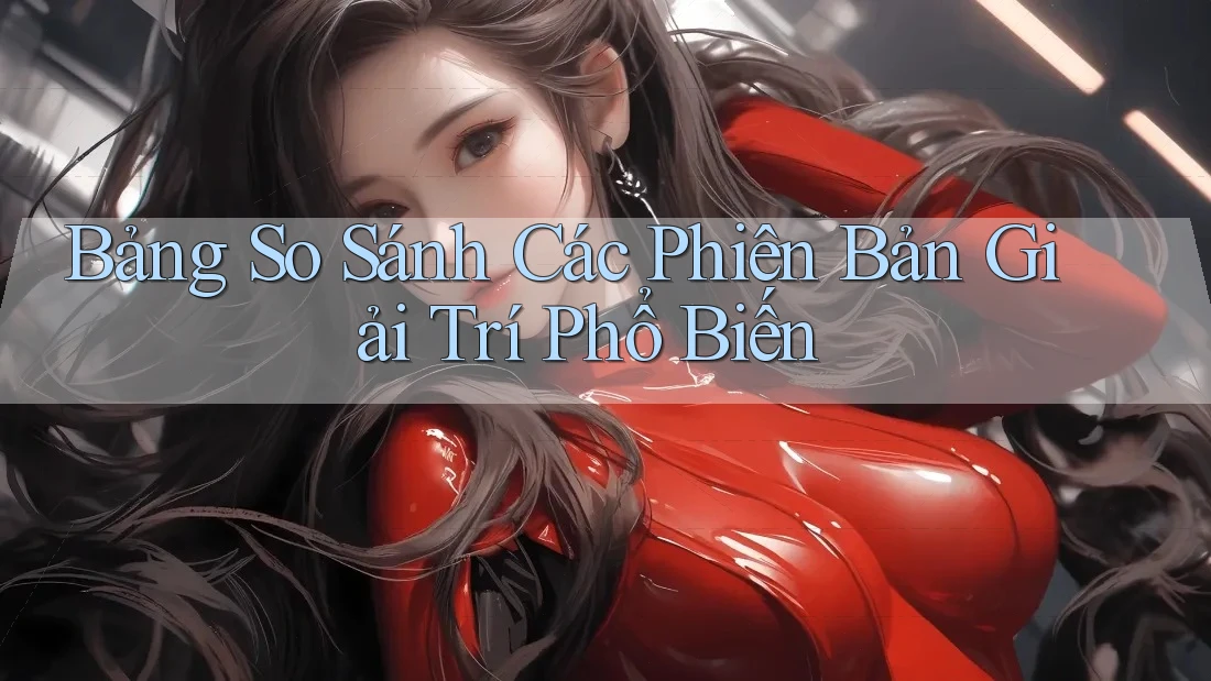 Bảng So Sánh Các Phiên Bản Giải Trí Phổ Biến