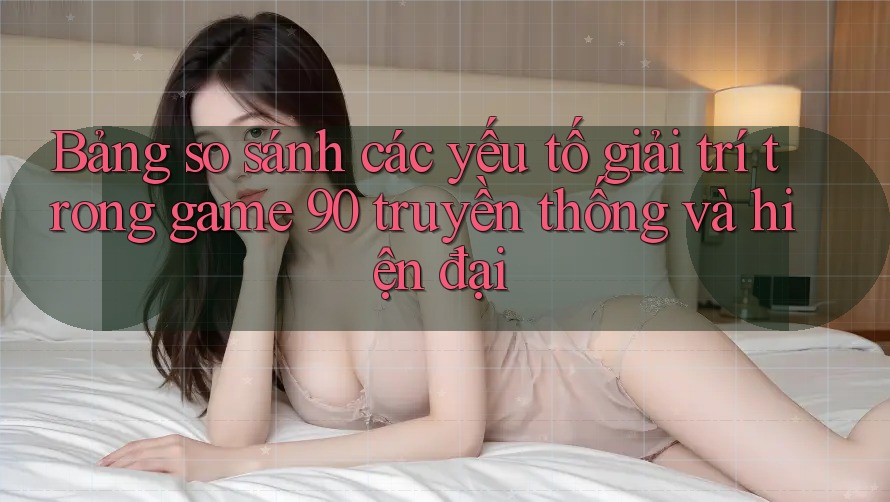 Bảng so sánh các yếu tố giải trí trong game 90 truyền thống và hiện đại