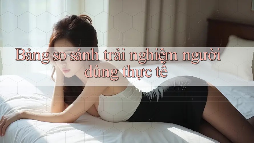 Bảng so sánh trải nghiệm người dùng thực tế