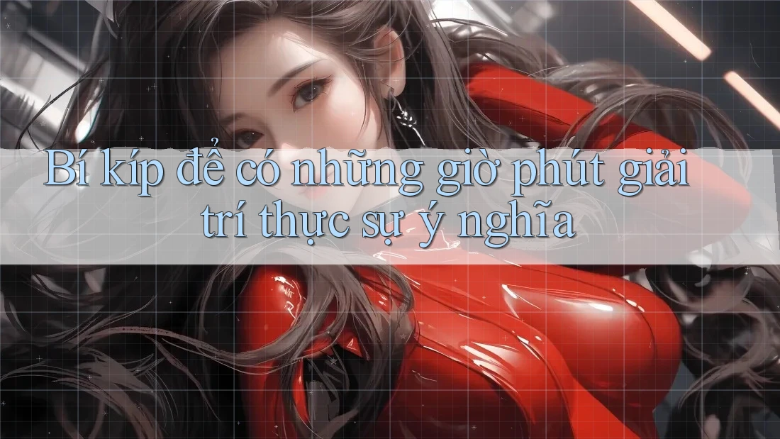 Bí kíp để có những giờ phút giải trí thực sự ý nghĩa