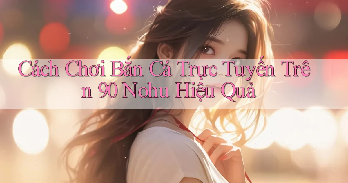 cách chơi bắn cá trực tuyến trên 90 nohu hiệu quả