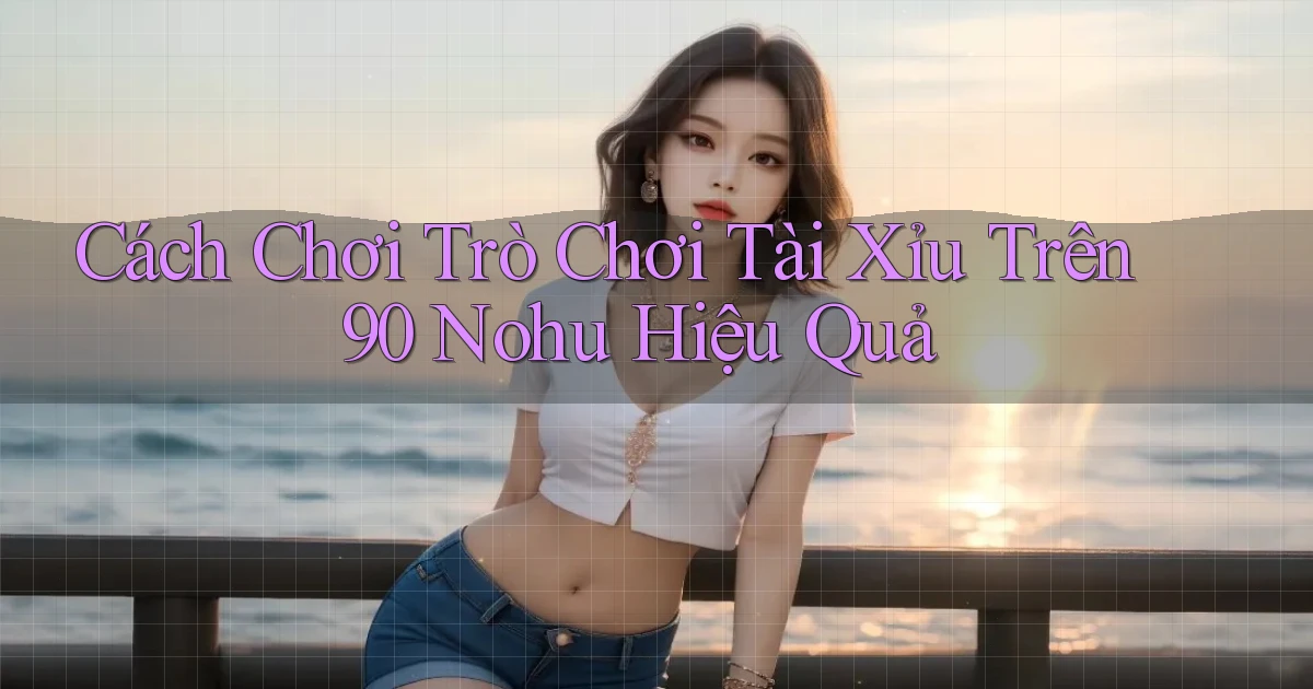 cách chơi trò chơi tài xỉu trên 90 nohu hiệu quả