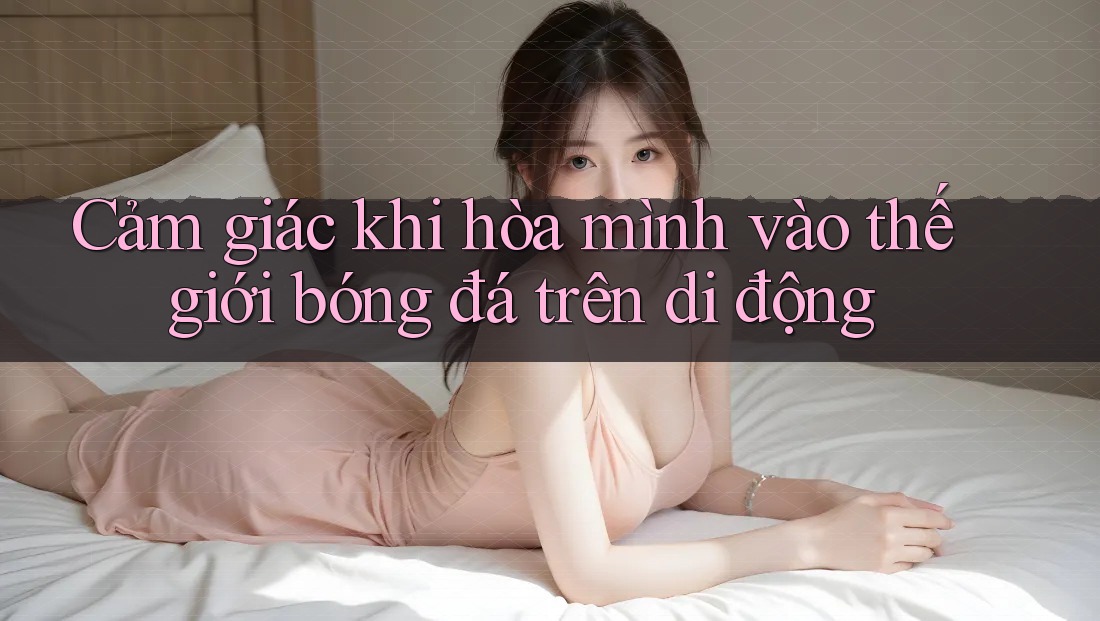 Cảm giác khi hòa mình vào thế giới bóng đá trên di động