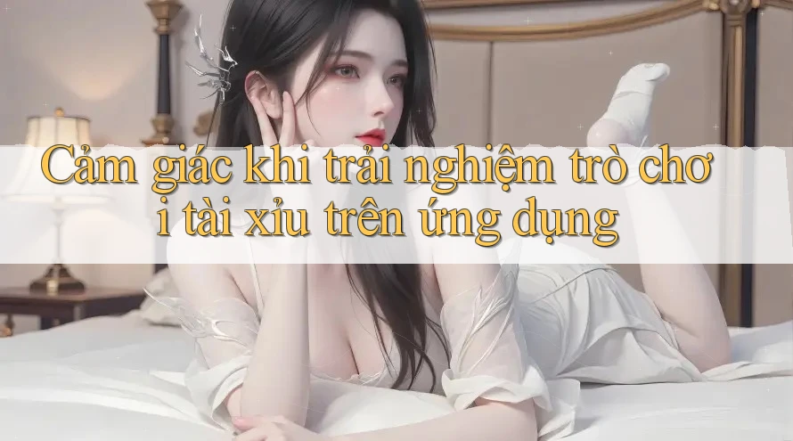 Cảm giác khi trải nghiệm trò chơi tài xỉu trên ứng dụng