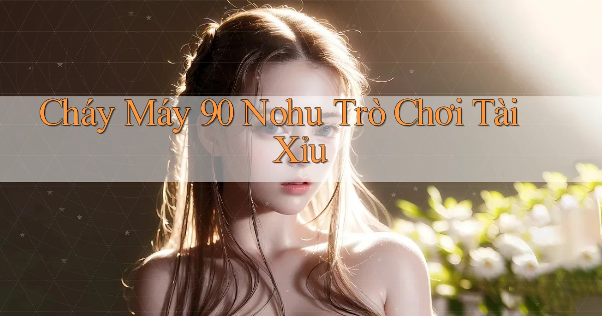 cháy máy 90 nohu trò chơi tài xỉu