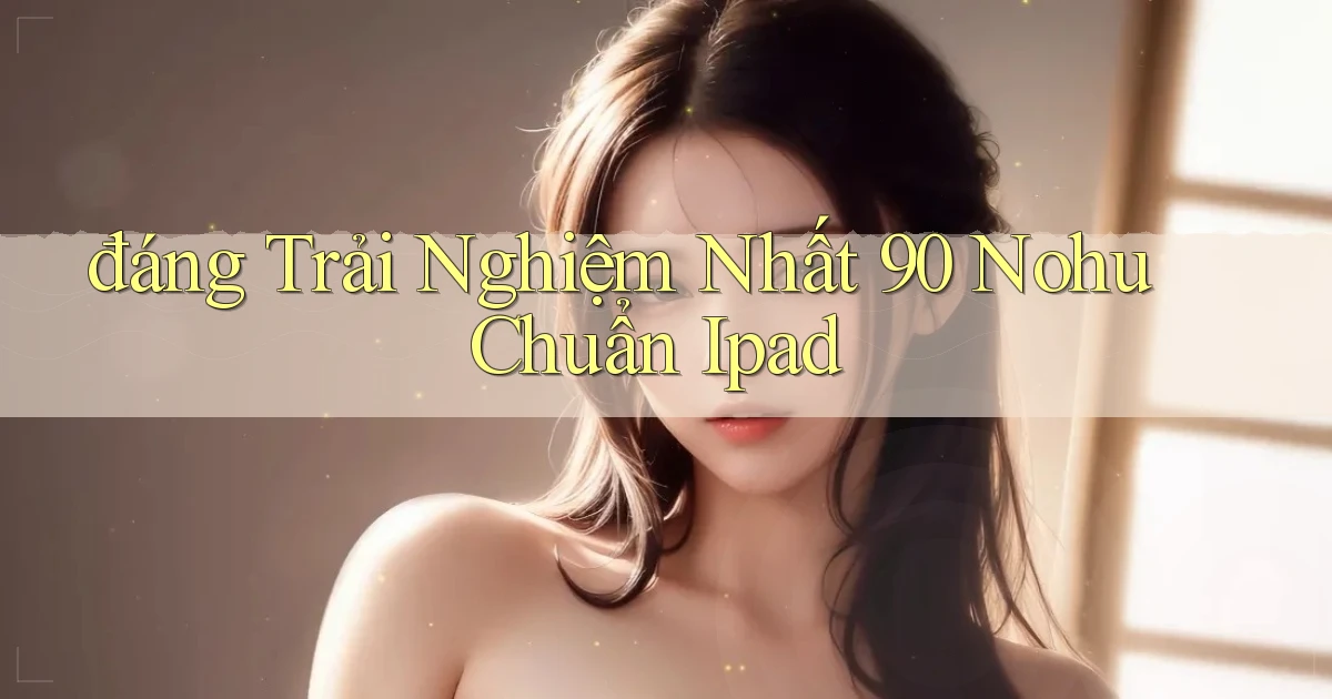 đáng trải nghiệm nhất 90 nohu chuẩn ipad