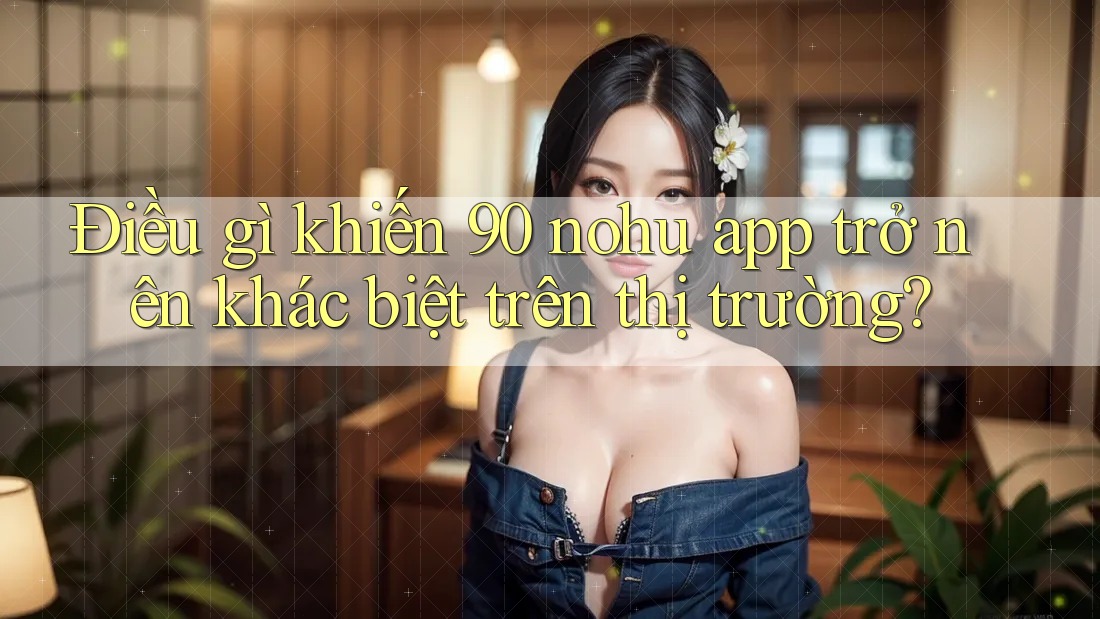Điều gì khiến 90 nohu app trở nên khác biệt trên thị trường?