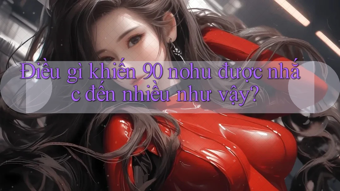 Điều gì khiến 90 nohu được nhắc đến nhiều như vậy?