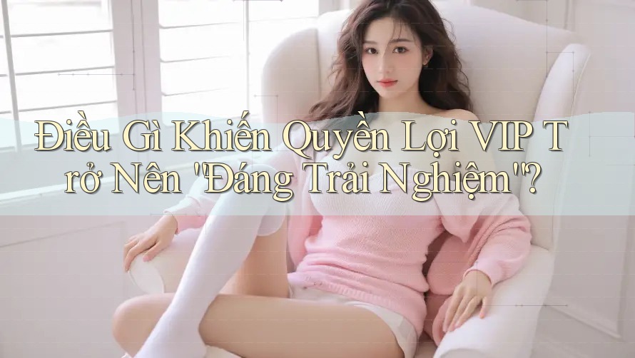 Điều Gì Khiến Quyền Lợi VIP Trở Nên “Đáng Trải Nghiệm”?