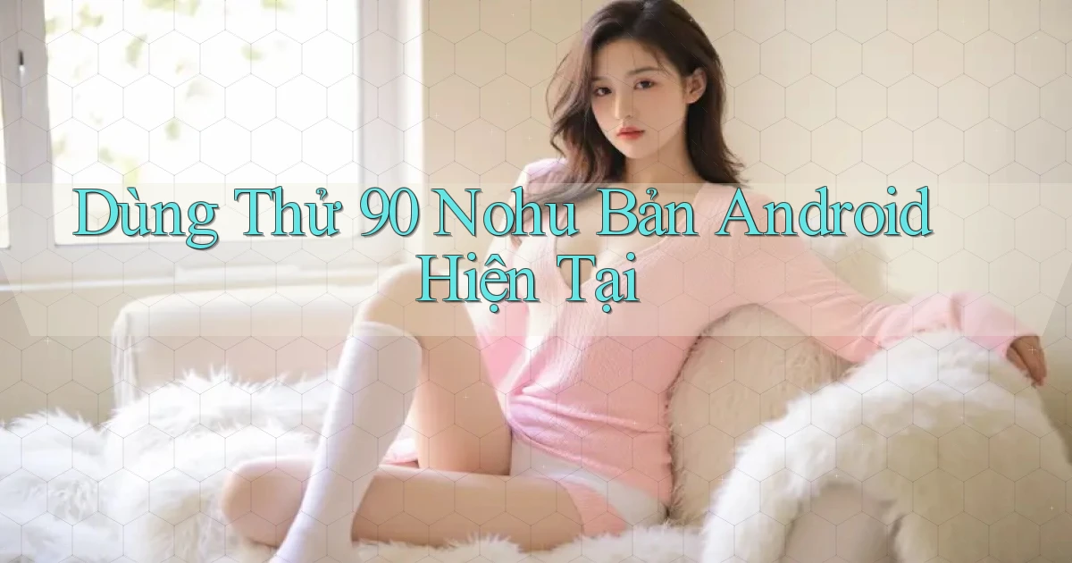 dùng thử 90 nohu bản android hiện tại