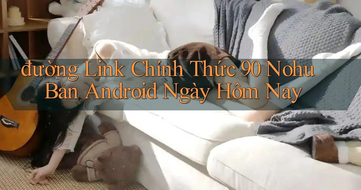 đường link chính thức 90 nohu bản android ngày hôm nay