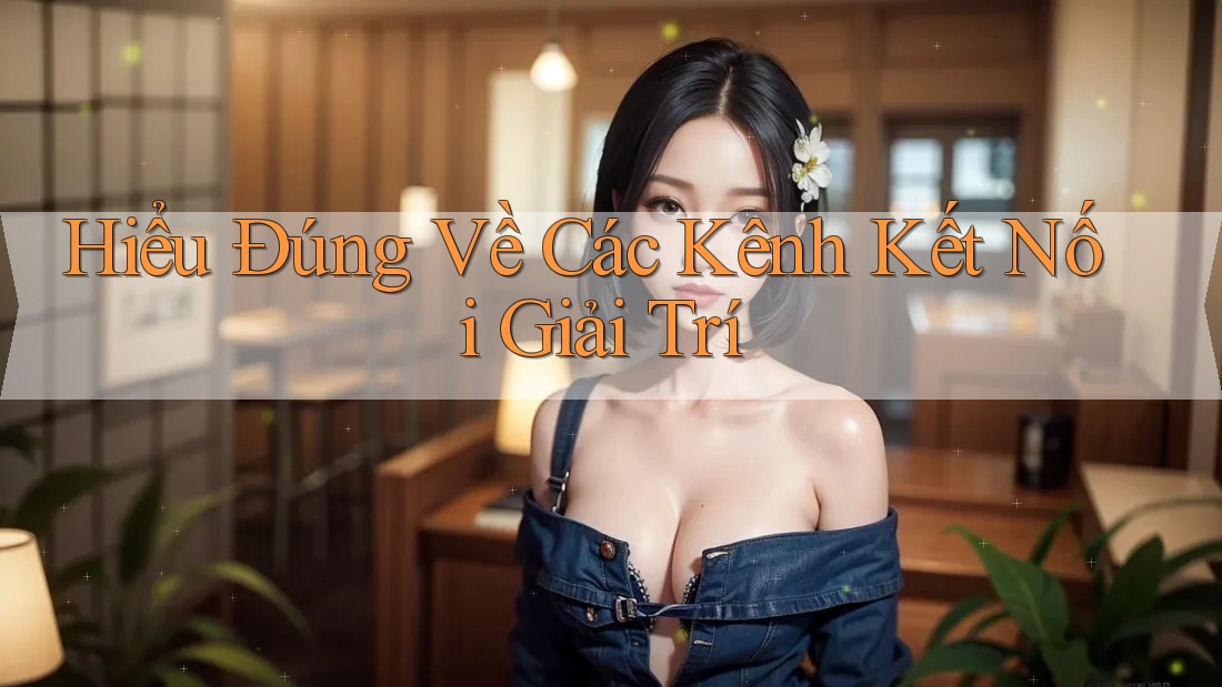 Hiểu Đúng Về Các Kênh Kết Nối Giải Trí