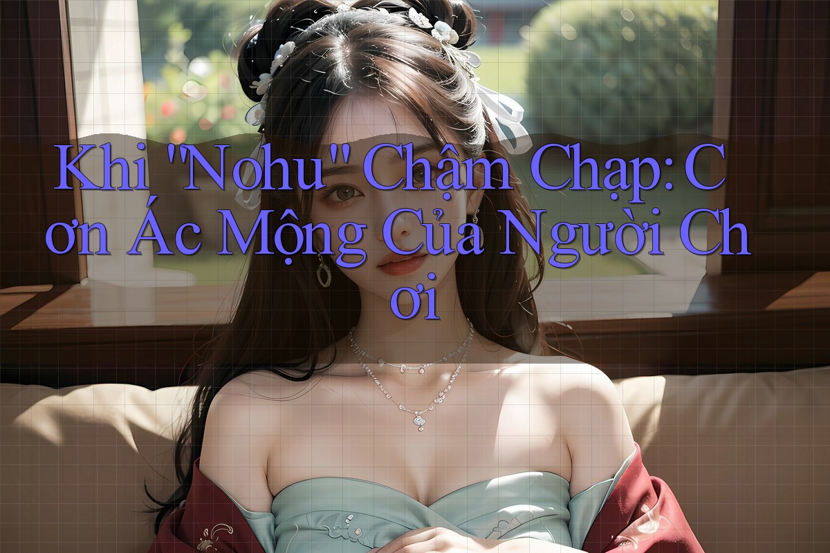 Khi “Nohu” Chậm Chạp: Cơn Ác Mộng Của Người Chơi
