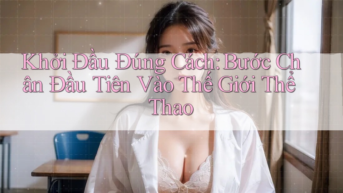 Khởi Đầu Đúng Cách: Bước Chân Đầu Tiên Vào Thế Giới Thể Thao