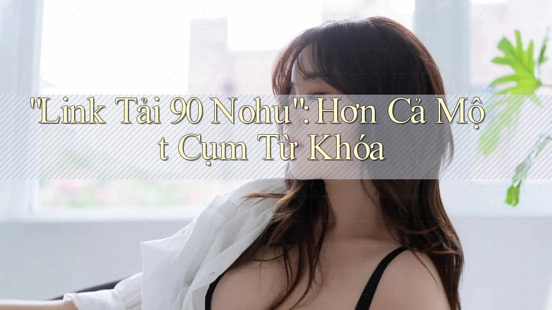 “Link Tải 90 Nohu”: Hơn Cả Một Cụm Từ Khóa