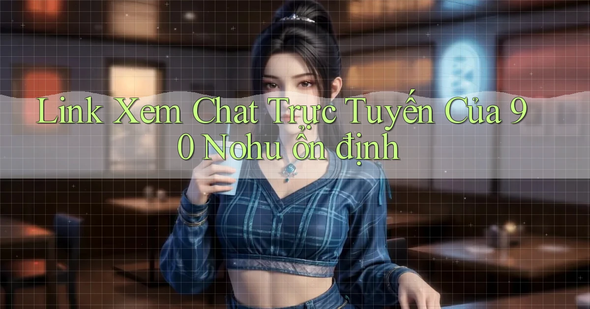 link xem chat trực tuyến của 90 nohu ổn định