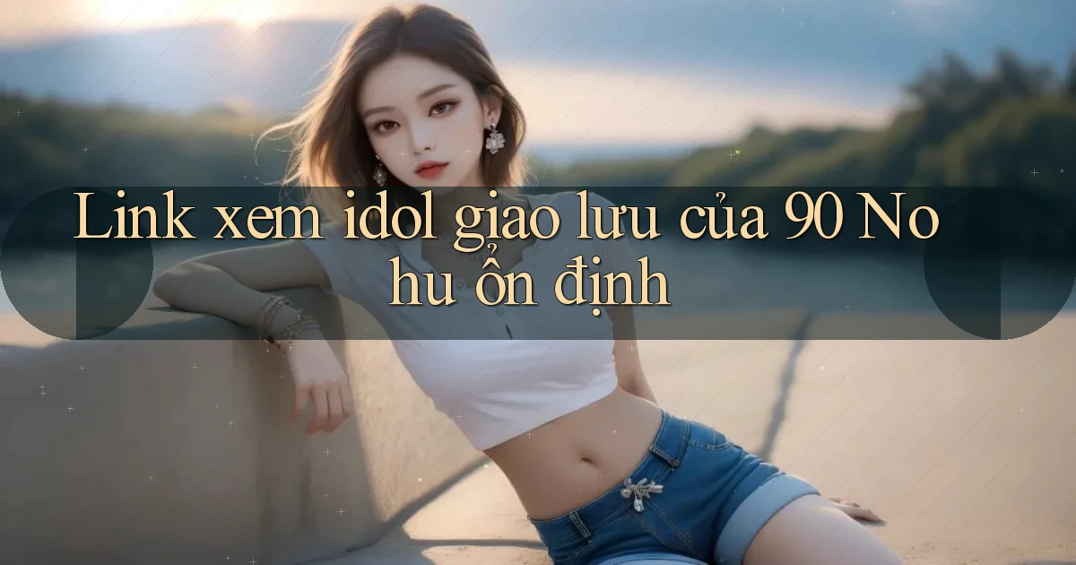 link xem idol giao lưu của 90 nohu ổn định