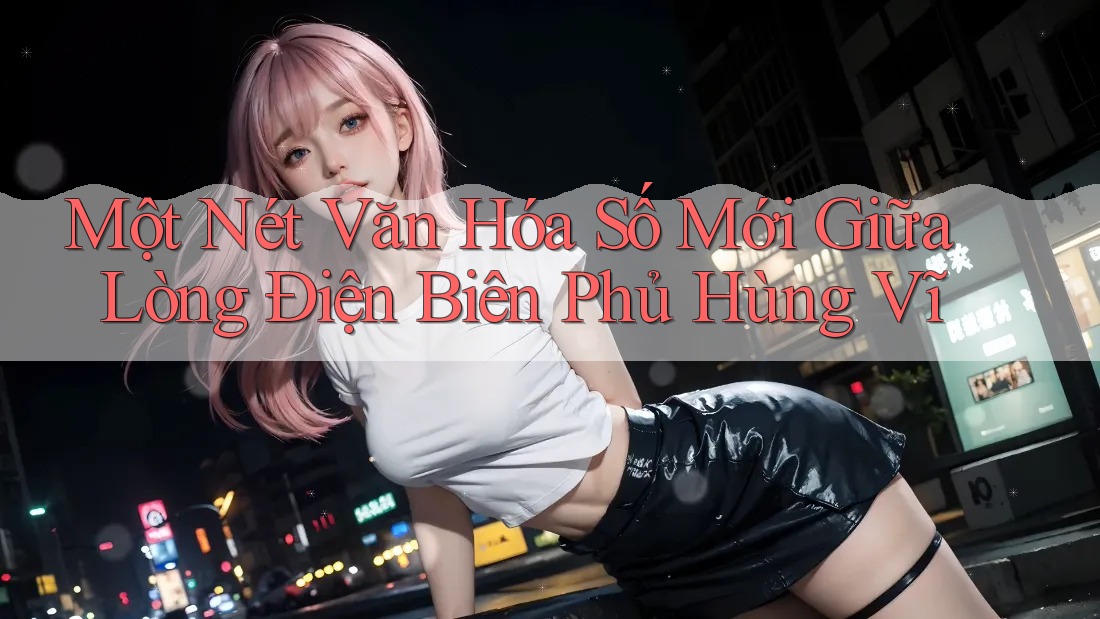 Một Nét Văn Hóa Số Mới Giữa Lòng Điện Biên Phủ Hùng Vĩ