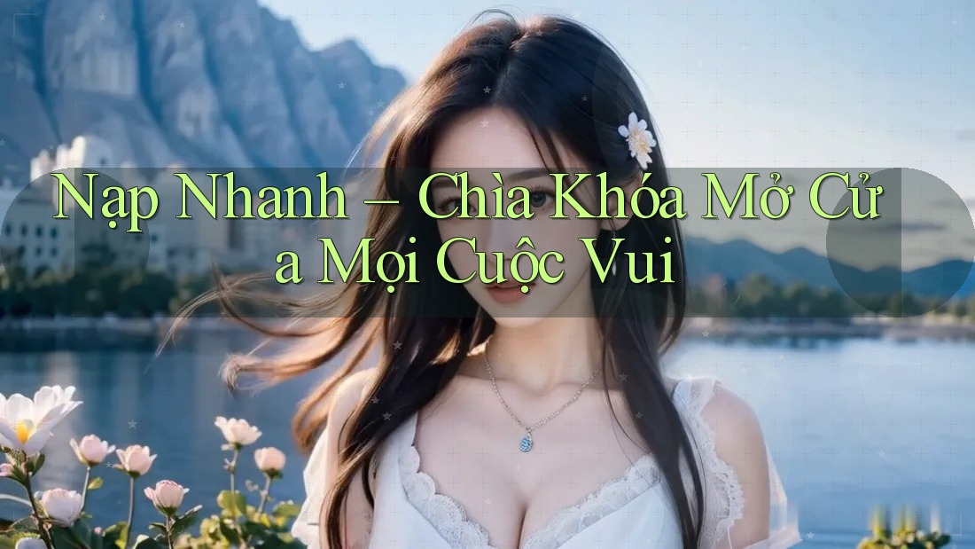 Nạp Nhanh – Chìa Khóa Mở Cửa Mọi Cuộc Vui