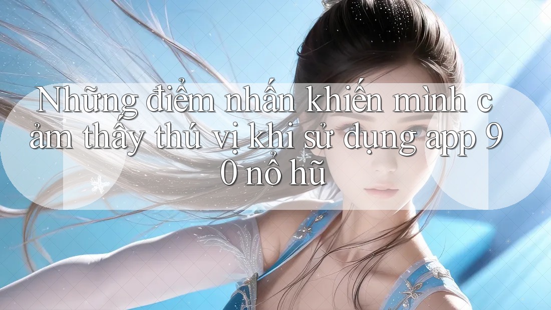 Những điểm nhấn khiến mình cảm thấy thú vị khi sử dụng app 90 nổ hũ