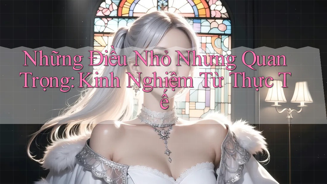 Những Điều Nhỏ Nhưng Quan Trọng: Kinh Nghiệm Từ Thực Tế