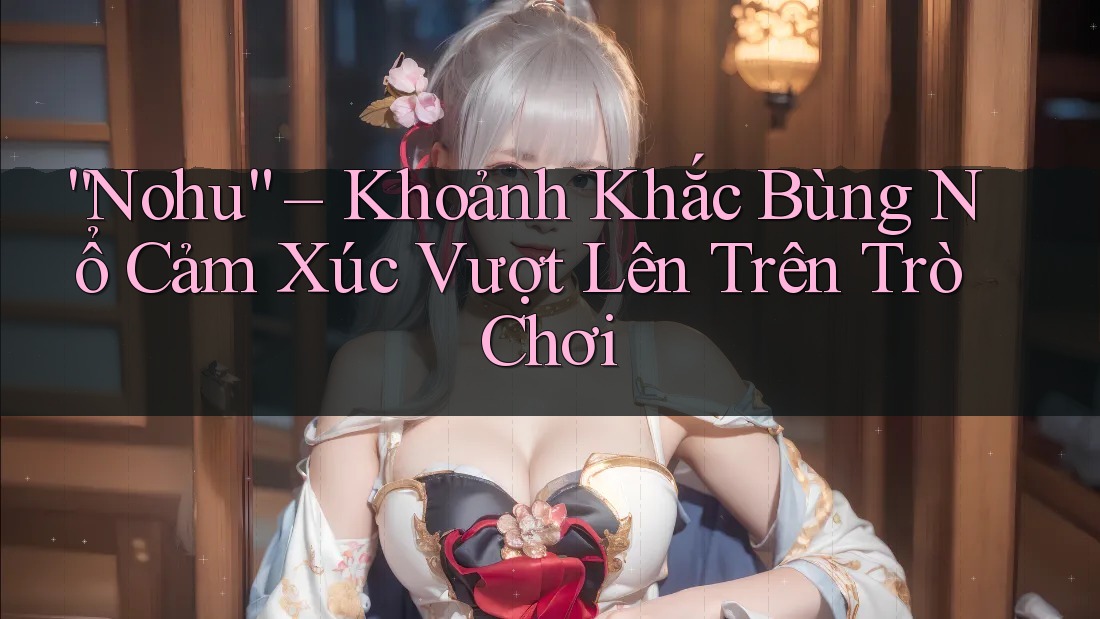 “Nohu” – Khoảnh Khắc Bùng Nổ Cảm Xúc Vượt Lên Trên Trò Chơi