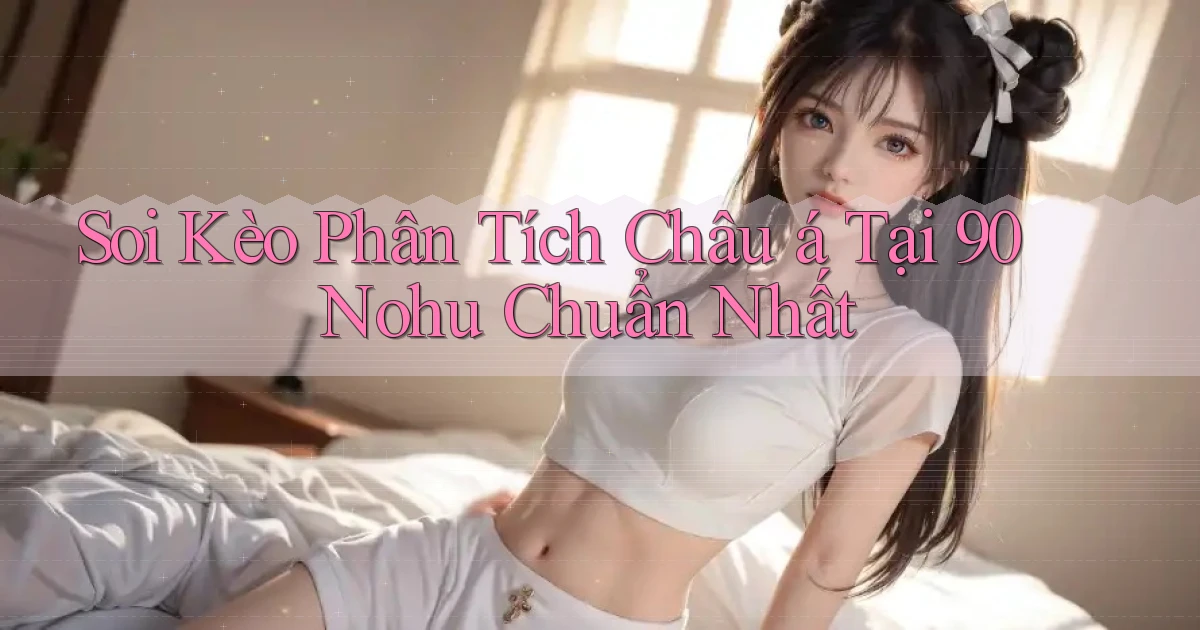 soi kèo phân tích châu á tại 90 nohu chuẩn nhất