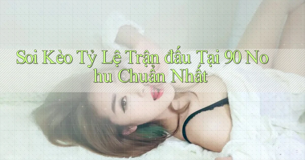 soi kèo tỷ lệ trận đấu tại 90 nohu chuẩn nhất
