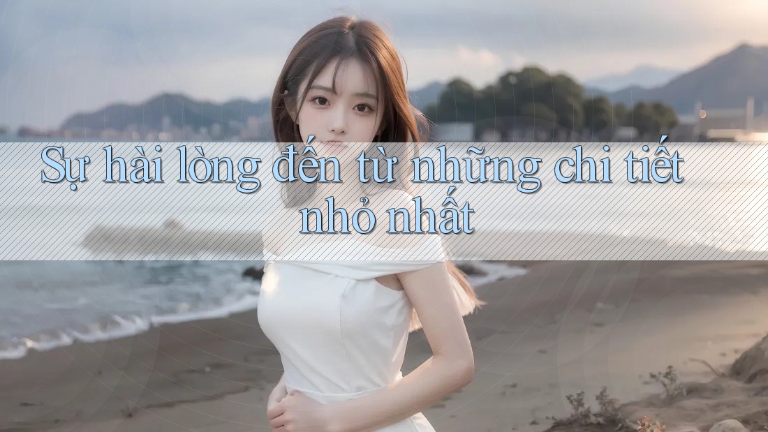 Sự hài lòng đến từ những chi tiết nhỏ nhất