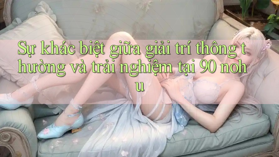 Sự khác biệt giữa giải trí thông thường và trải nghiệm tại 90 nohu